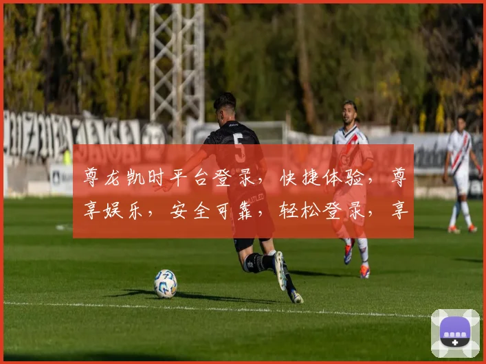 尊龙凯时平台登录，快捷体验，尊享娱乐，安全可靠，轻松登录，享受游戏乐趣
