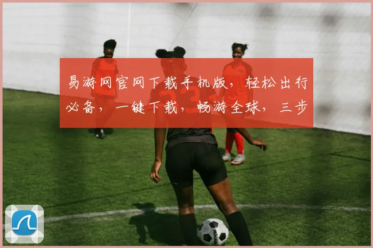 易游网官网下载手机版，轻松出行必备，一键下载，畅游全球，三步搞定，畅享旅行乐趣，出行无忧。