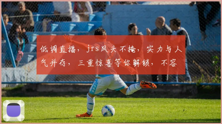 低调直播，jrs风头不掩，实力与人气并存，三重惊喜等你解锁，不容错过