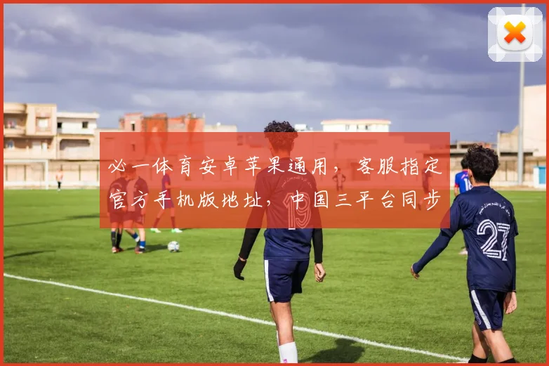 必一体育安卓苹果通用，客服指定官方手机版地址，中国三平台同步上线，一键畅玩
