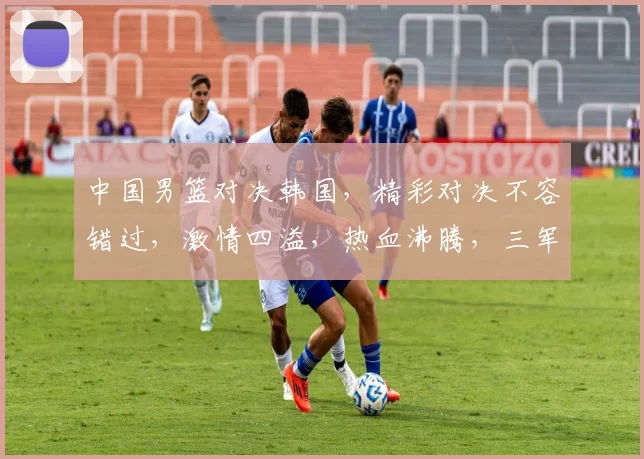 中国男篮对决韩国，精彩对决不容错过，激情四溢，热血沸腾，三军对垒，谁将问鼎