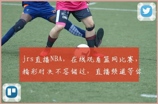 jrs直播NBA，在线观看篮网比赛，精彩对决不容错过，直播频道等你来