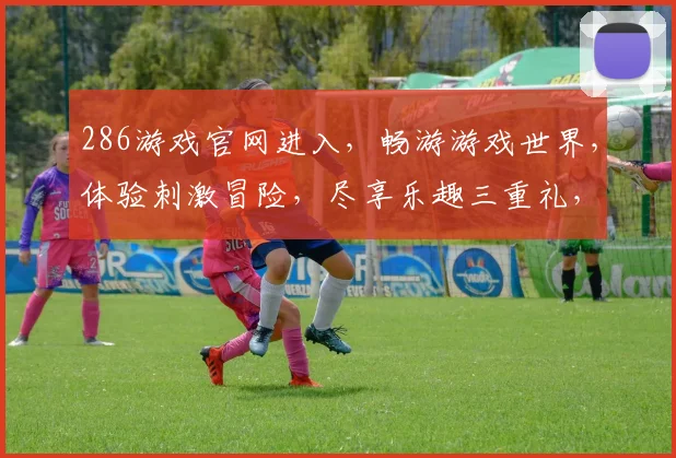 286游戏官网进入，畅游游戏世界，体验刺激冒险，尽享乐趣三重礼，不容错过