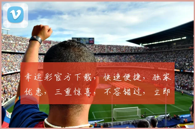 幸运彩官方下载，快速便捷，独家优惠，三重惊喜，不容错过，立即下载体验