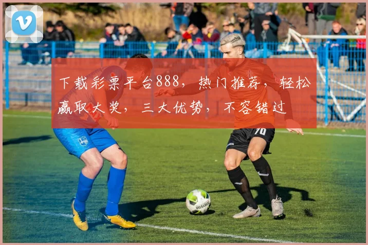 下载彩票平台888，热门推荐，轻松赢取大奖，三大优势，不容错过